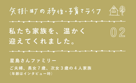 02 私たち家族を、温かく 迎えてくれました。 星島さんファミリー